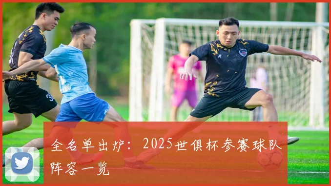 全名单出炉：2025世俱杯参赛球队阵容一览
