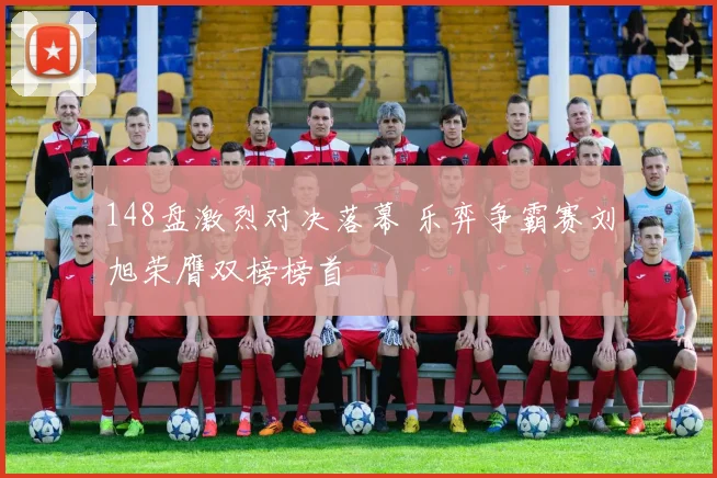 148盘激烈对决落幕 乐弈争霸赛刘旭荣膺双榜榜首